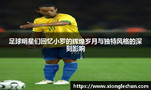 足球明星们回忆小罗的辉煌岁月与独特风格的深刻影响